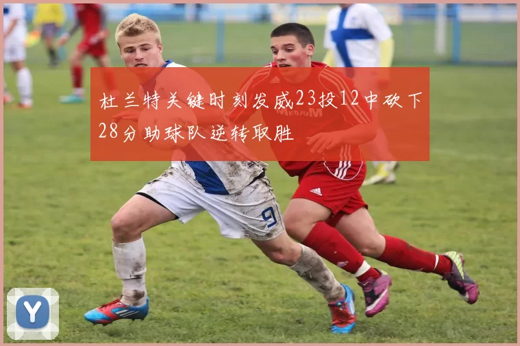 杜兰特关键时刻发威23投12中砍下28分助球队逆转取胜
