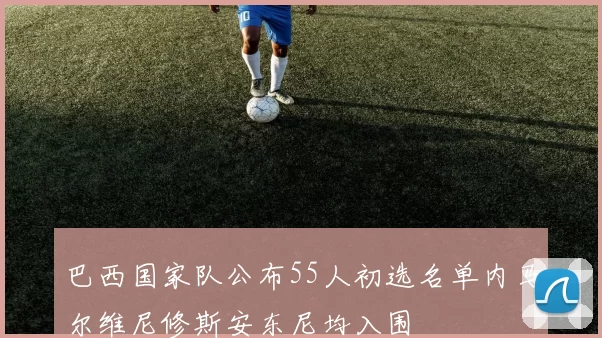 巴西国家队公布55人初选名单内马尔维尼修斯安东尼均入围