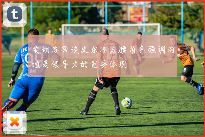 安切洛蒂谈皮尔洛后腰角色强调沟通是领导力的重要体现