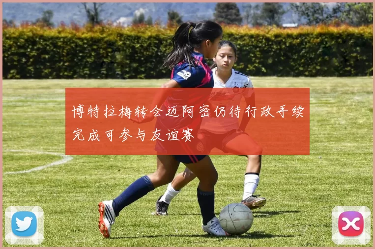 博特拉梅转会迈阿密仍待行政手续完成可参与友谊赛