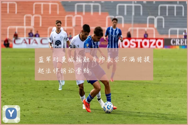 蓝军对曼城接触马帅表示不满将提起法律诉讼索赔