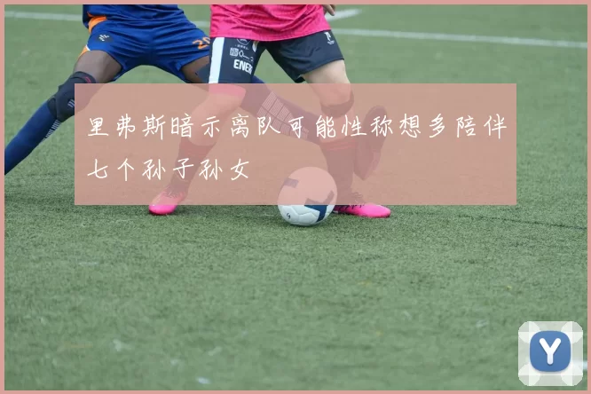 里弗斯暗示离队可能性称想多陪伴七个孙子孙女