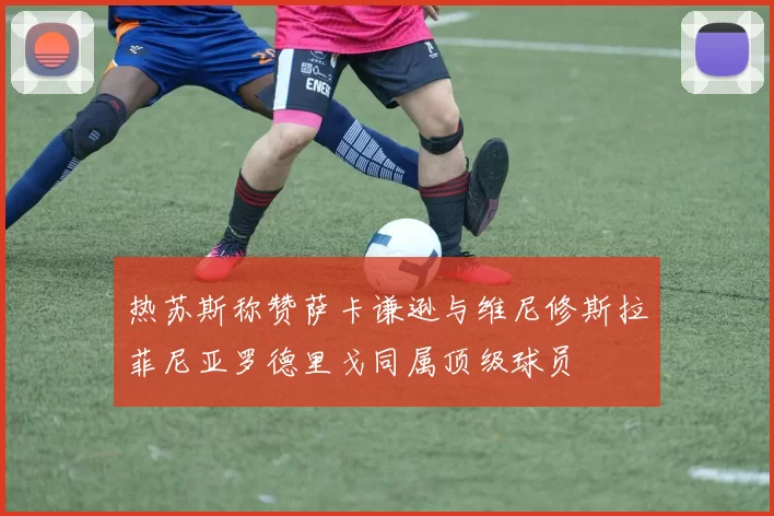 热苏斯称赞萨卡谦逊与维尼修斯拉菲尼亚罗德里戈同属顶级球员