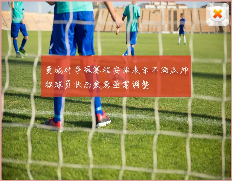 曼城对争冠赛程安排表示不满瓜帅称球员状态疲惫亟需调整