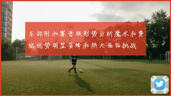 东部附加赛晋级形势分析魔术和费城优势明显黄蜂和热火面临挑战
