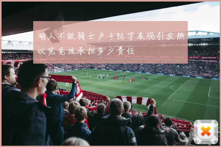 湖人不敌骑士卢卡防守表现引发热议究竟该承担多少责任