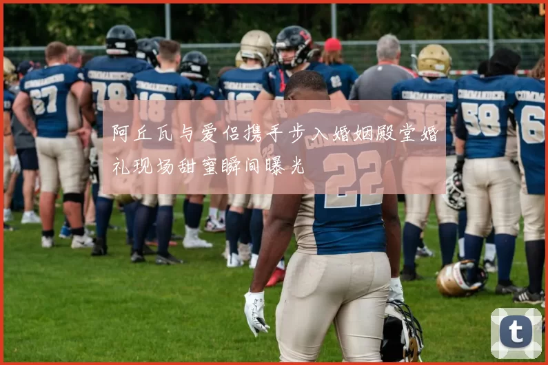阿丘瓦与爱侣携手步入婚姻殿堂婚礼现场甜蜜瞬间曝光
