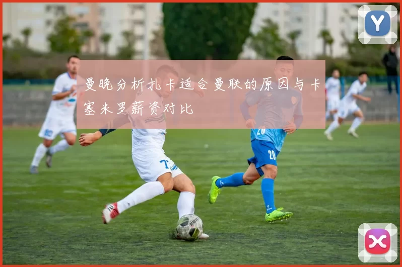 曼晚分析扎卡适合曼联的原因与卡塞米罗薪资对比
