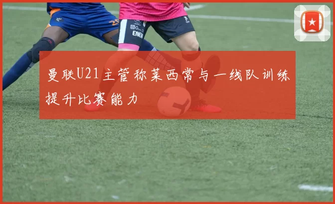 曼联U21主管称莱西常与一线队训练提升比赛能力