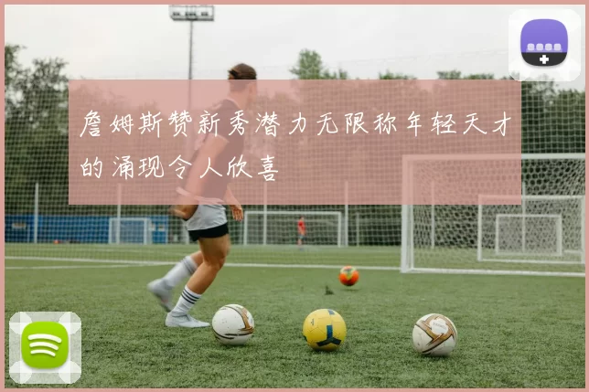 詹姆斯赞新秀潜力无限称年轻天才的涌现令人欣喜